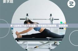 罗马主帅谈下场比赛策略：期待球队闪耀绿茵，铸就辉煌